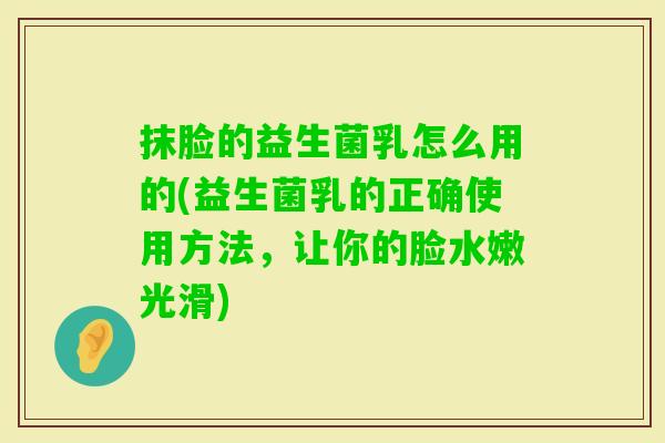 抹脸的益生菌乳怎么用的(益生菌乳的正确使用方法，让你的脸水嫩光滑)