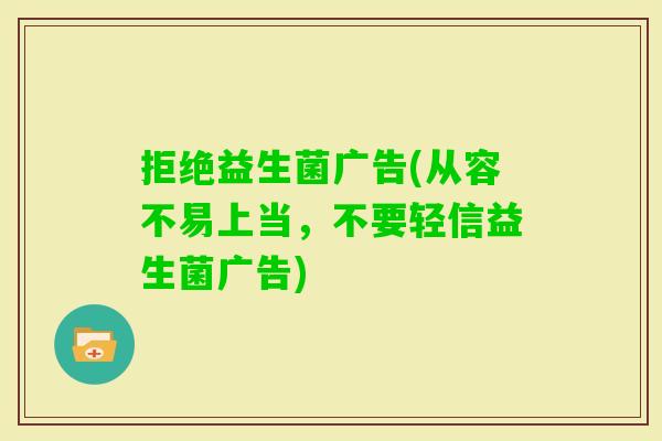 拒绝益生菌广告(从容不易上当,不要轻信益生菌广告) 拒绝益生菌广告(从容不易上当,不要轻信益生菌广告)