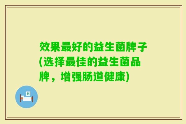 效果好的益生菌牌子(选择佳的益生菌品牌,增强肠道健康) 效果好的益生菌牌子(选择佳的益生菌品牌,增强肠道健康)