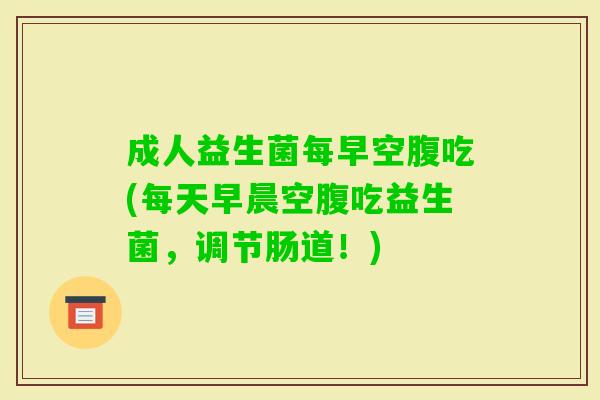 成人益生菌每早空腹吃(每天早晨空腹吃益生菌,调节肠道!) 成人益生菌每早空腹吃(每天早晨空腹吃益生菌,调节肠道!)