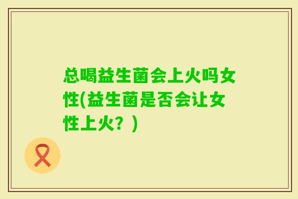 总喝益生菌会上火吗女性(益生菌是否会让女性上火?) 总喝益生菌会上火吗女性(益生菌是否会让女性上火?)