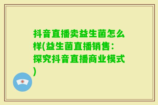 抖音直播卖益生菌怎么样(益生菌直播销售:探究抖音直播商业模式) 抖音直播卖益生菌怎么样(益生菌直播销售:探究抖音直播商业模式)