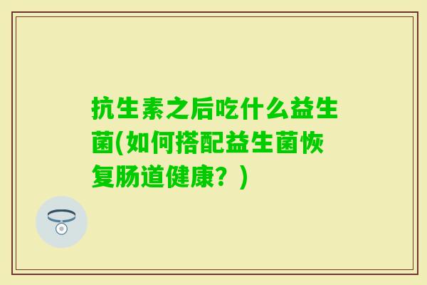 抗生素之后吃什么益生菌(如何搭配益生菌恢复肠道健康?) 抗生素之后吃什么益生菌(如何搭配益生菌恢复肠道健康?)