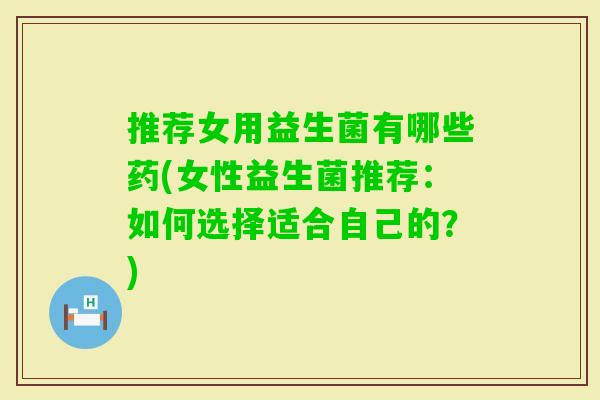 推荐女用益生菌有哪些药(女性益生菌推荐:如何选择适合自己的?) 推荐女用益生菌有哪些药(女性益生菌推荐:如何选择适合自己的?)