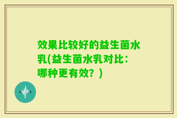 效果比较好的益生菌水乳(益生菌水乳对比:哪种更有效?) 效果比较好的益生菌水乳(益生菌水乳对比:哪种更有效?)