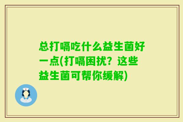 总打嗝吃什么益生菌好一点(打嗝困扰?这些益生菌可帮你缓解) 总打嗝吃什么益生菌好一点(打嗝困扰?这些益生菌可帮你缓解)