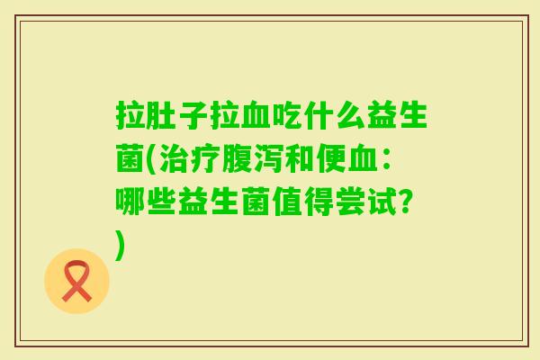 拉肚子拉吃什么益生菌(和便:哪些益生菌值得尝试?) 拉肚子拉吃什么益生菌(和便:哪些益生菌值得尝试?)