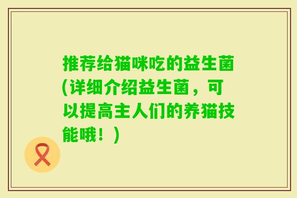 推荐给猫咪吃的益生菌(详细介绍益生菌,可以提高主人们的养猫技能哦!) 推荐给猫咪吃的益生菌(详细介绍益生菌,可以提高主人们的养猫技能哦!)