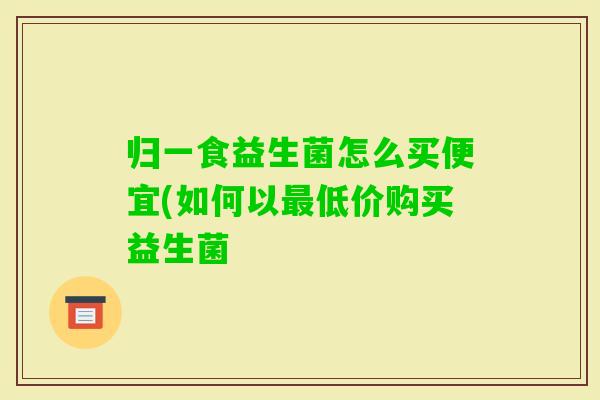 归一食益生菌怎么买便宜(如何以低价购买益生菌 归一食益生菌怎么买便宜(如何以低价购买益生菌