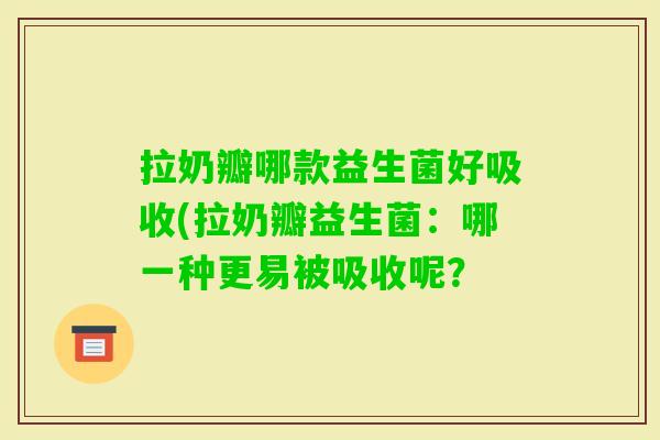 拉奶瓣哪款益生菌好吸收(拉奶瓣益生菌:哪一种更易被吸收呢? 拉奶瓣哪款益生菌好吸收(拉奶瓣益生菌:哪一种更易被吸收呢?