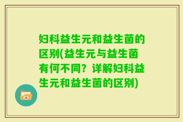 益生元和益生菌的区别(益生元与益生菌有何不同?详解益生元和益生菌的区别) 益生元和益生菌的区别(益生元与益生菌有何不同?详解益生元和益生菌的区别)