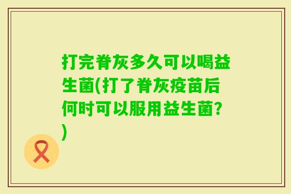 打完脊灰多久可以喝益生菌(打了脊灰疫苗后何时可以服用益生菌?) 打完脊灰多久可以喝益生菌(打了脊灰疫苗后何时可以服用益生菌?)