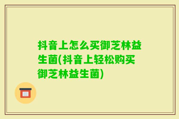 抖音上怎么买御芝林益生菌(抖音上轻松购买御芝林益生菌) 抖音上怎么买御芝林益生菌(抖音上轻松购买御芝林益生菌)