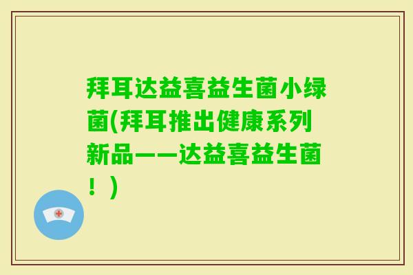 拜耳达益喜益生菌小绿菌(拜耳推出健康系列新品——达益喜益生菌!) 拜耳达益喜益生菌小绿菌(拜耳推出健康系列新品——达益喜益生菌!)