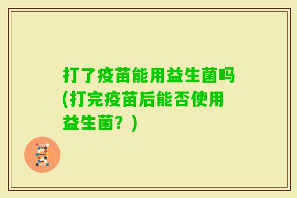 打了疫苗能用益生菌吗(打完疫苗后能否使用益生菌?) 打了疫苗能用益生菌吗(打完疫苗后能否使用益生菌?)