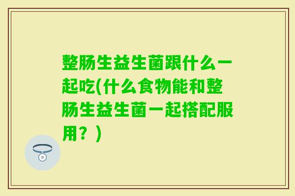 整肠生益生菌跟什么一起吃(什么食物能和整肠生益生菌一起搭配服用?) 整肠生益生菌跟什么一起吃(什么食物能和整肠生益生菌一起搭配服用?)
