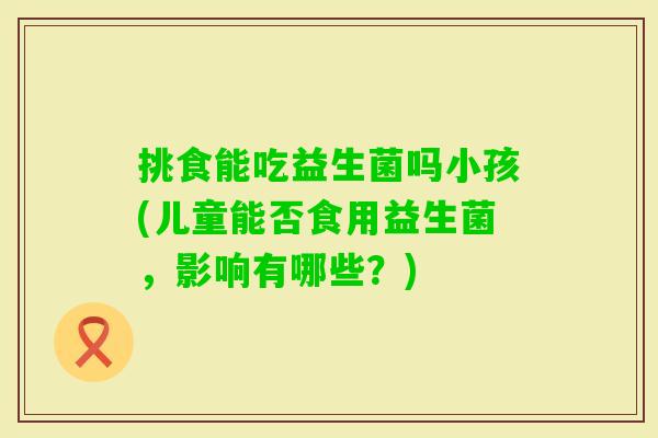 挑食能吃益生菌吗小孩(儿童能否食用益生菌,影响有哪些?) 挑食能吃益生菌吗小孩(儿童能否食用益生菌,影响有哪些?)