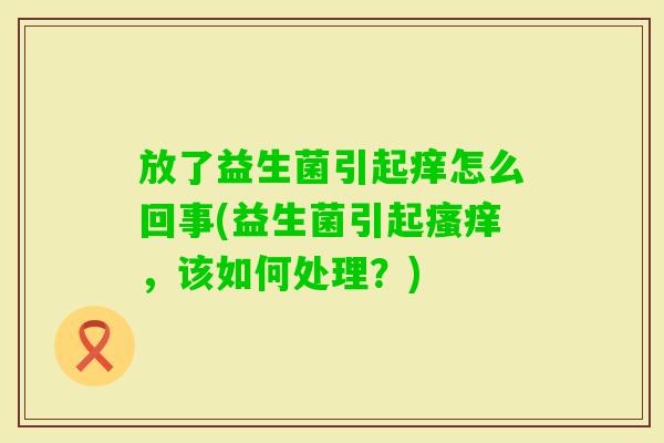 放了益生菌引起痒怎么回事(益生菌引起，该如何处理？)