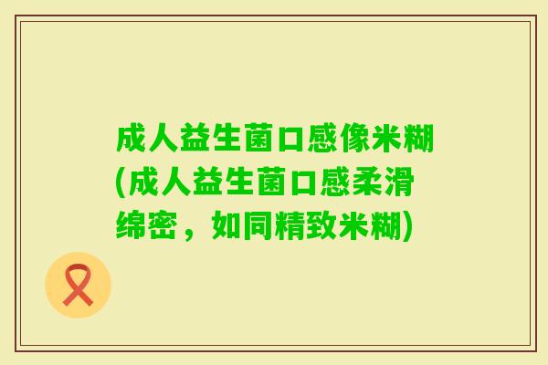 成人益生菌口感像米糊(成人益生菌口感柔滑绵密,如同精致米糊) 成人益生菌口感像米糊(成人益生菌口感柔滑绵密,如同精致米糊)