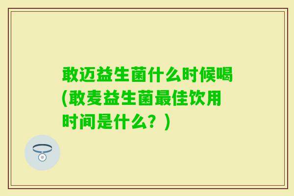 敢迈益生菌什么时候喝(敢麦益生菌佳饮用时间是什么?) 敢迈益生菌什么时候喝(敢麦益生菌佳饮用时间是什么?)