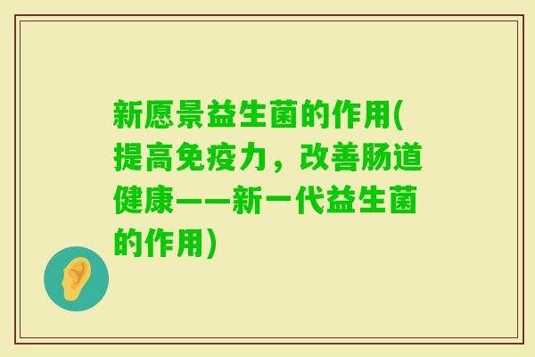 新愿景益生菌的作用(提高力,改善肠道健康——新一代益生菌的作用) 新愿景益生菌的作用(提高力,改善肠道健康——新一代益生菌的作用)