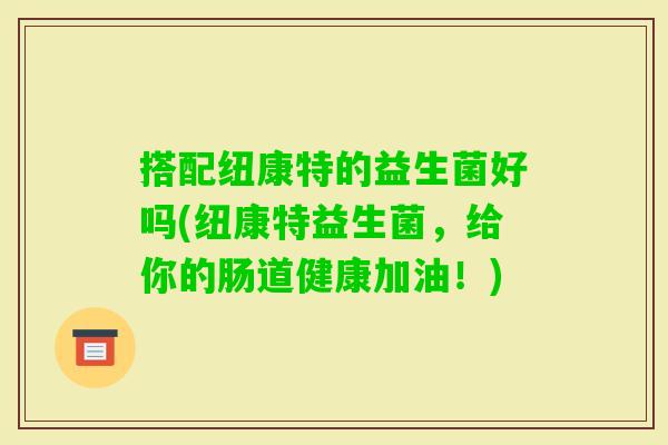 搭配纽康特的益生菌好吗(纽康特益生菌,给你的肠道健康加油!) 搭配纽康特的益生菌好吗(纽康特益生菌,给你的肠道健康加油!)