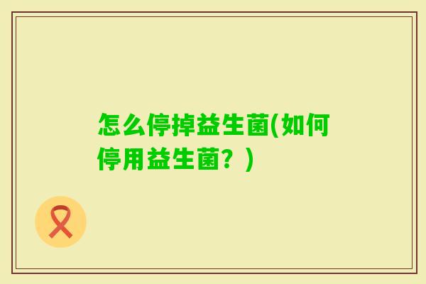 怎么停掉益生菌(如何停用益生菌?) 怎么停掉益生菌(如何停用益生菌?)