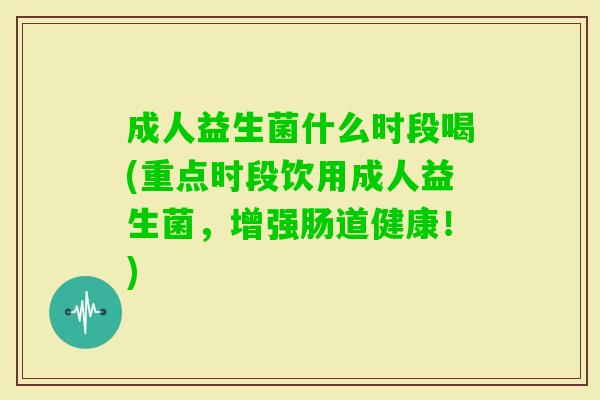 成人益生菌什么时段喝(重点时段饮用成人益生菌,增强肠道健康!) 成人益生菌什么时段喝(重点时段饮用成人益生菌,增强肠道健康!)