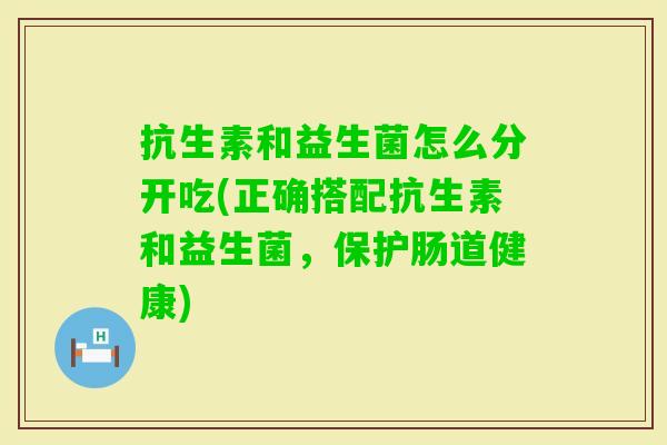 抗生素和益生菌怎么分开吃(正确搭配抗生素和益生菌,保护肠道健康) 抗生素和益生菌怎么分开吃(正确搭配抗生素和益生菌,保护肠道健康)
