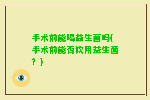 手术前能喝益生菌吗(手术前能否饮用益生菌?) 手术前能喝益生菌吗(手术前能否饮用益生菌?)