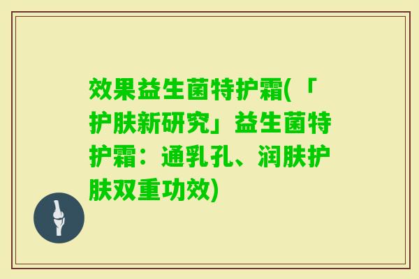 效果益生菌特护霜(「护肤新研究」益生菌特护霜:通乳孔、润肤护肤双重功效) 效果益生菌特护霜(「护肤新研究」益生菌特护霜:通乳孔、润肤护肤双重功效)