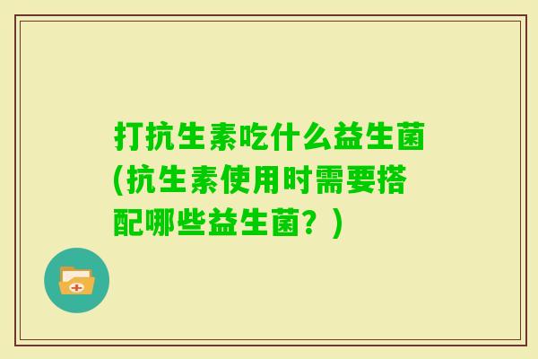 打抗生素吃什么益生菌(抗生素使用时需要搭配哪些益生菌?) 打抗生素吃什么益生菌(抗生素使用时需要搭配哪些益生菌?)