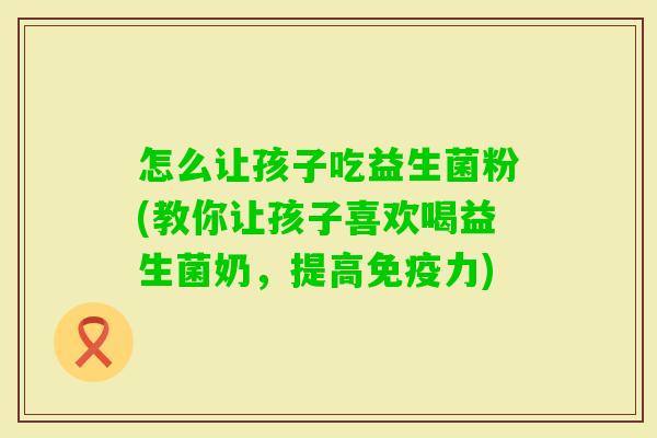 怎么让孩子吃益生菌粉(教你让孩子喜欢喝益生菌奶,提高力) 怎么让孩子吃益生菌粉(教你让孩子喜欢喝益生菌奶,提高力)