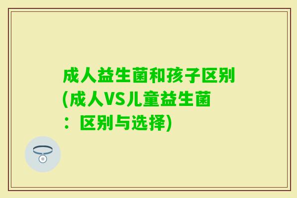 成人益生菌和孩子区别(成人VS儿童益生菌:区别与选择) 成人益生菌和孩子区别(成人VS儿童益生菌:区别与选择)
