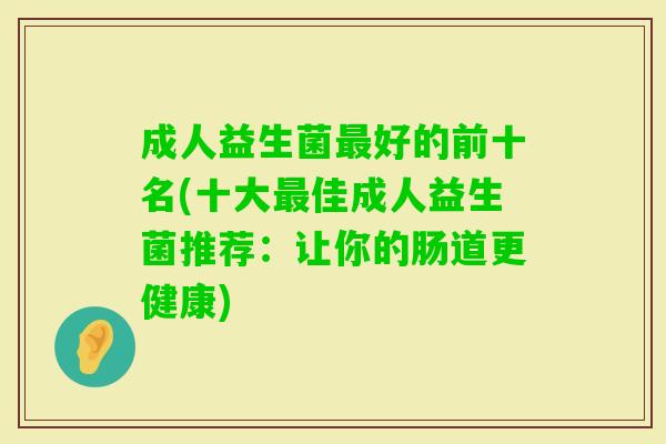 成人益生菌好的前十名(十大佳成人益生菌推荐:让你的肠道更健康) 成人益生菌好的前十名(十大佳成人益生菌推荐:让你的肠道更健康)