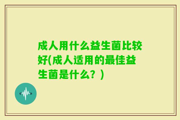 成人用什么益生菌比较好(成人适用的佳益生菌是什么?) 成人用什么益生菌比较好(成人适用的佳益生菌是什么?)