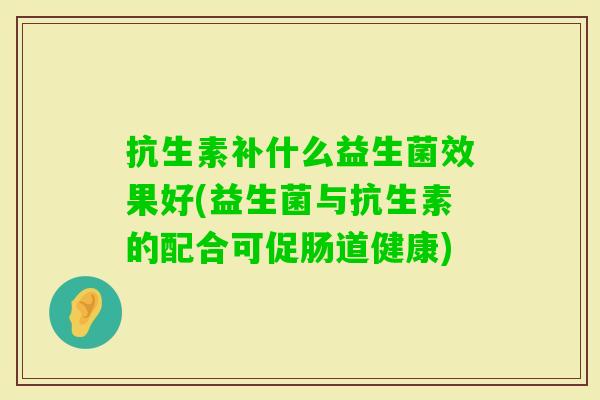 抗生素补什么益生菌效果好(益生菌与抗生素的配合可促肠道健康) 抗生素补什么益生菌效果好(益生菌与抗生素的配合可促肠道健康)