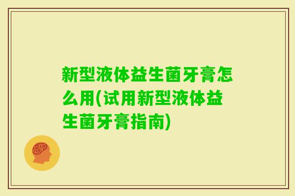 新型液体益生菌牙膏怎么用(试用新型液体益生菌牙膏指南) 新型液体益生菌牙膏怎么用(试用新型液体益生菌牙膏指南)