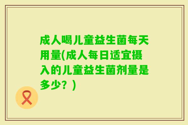 成人喝儿童益生菌每天用量(成人每日适宜摄入的儿童益生菌剂量是多少?) 成人喝儿童益生菌每天用量(成人每日适宜摄入的儿童益生菌剂量是多少?)