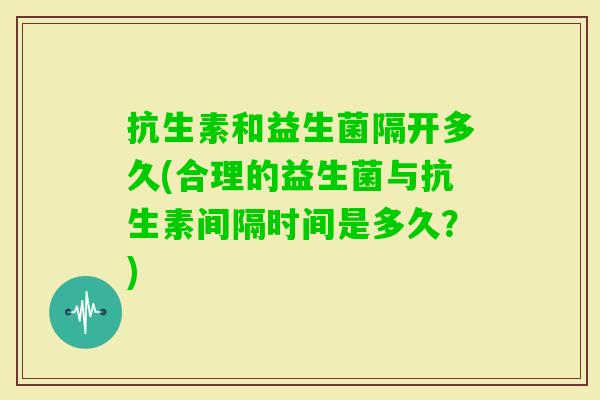 抗生素和益生菌隔开多久(合理的益生菌与抗生素间隔时间是多久?) 抗生素和益生菌隔开多久(合理的益生菌与抗生素间隔时间是多久?)