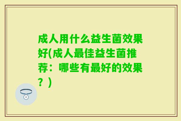 成人用什么益生菌效果好(成人佳益生菌推荐:哪些有好的效果?) 成人用什么益生菌效果好(成人佳益生菌推荐:哪些有好的效果?)