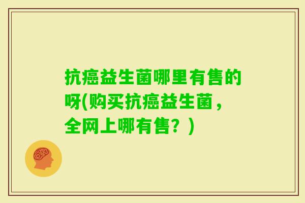 抗益生菌哪里有售的呀(购买抗益生菌,全网上哪有售?) 抗益生菌哪里有售的呀(购买抗益生菌,全网上哪有售?)