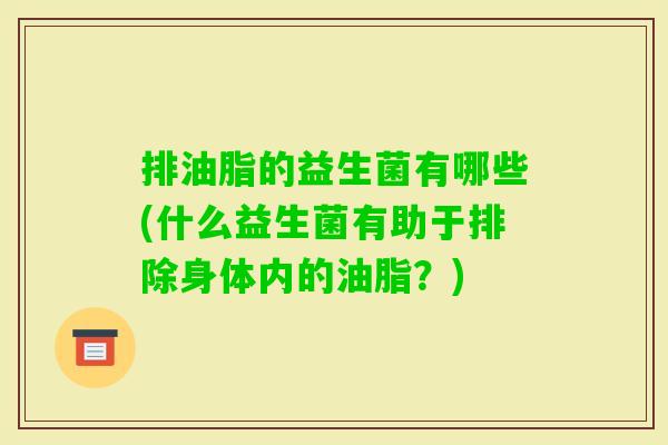排油脂的益生菌有哪些(什么益生菌有助于排除身体内的油脂?) 排油脂的益生菌有哪些(什么益生菌有助于排除身体内的油脂?)