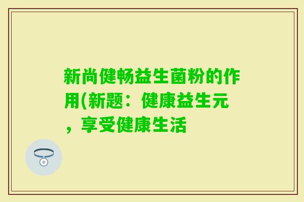 新尚健畅益生菌粉的作用(新题:健康益生元,享受健康生活 新尚健畅益生菌粉的作用(新题:健康益生元,享受健康生活