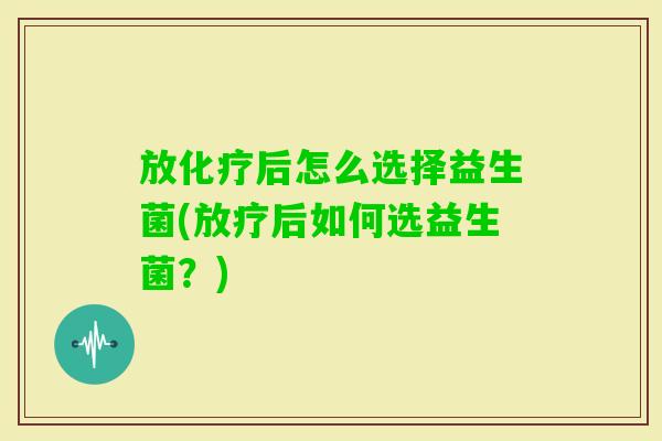 放后怎么选择益生菌(后如何选益生菌?) 放后怎么选择益生菌(后如何选益生菌?)