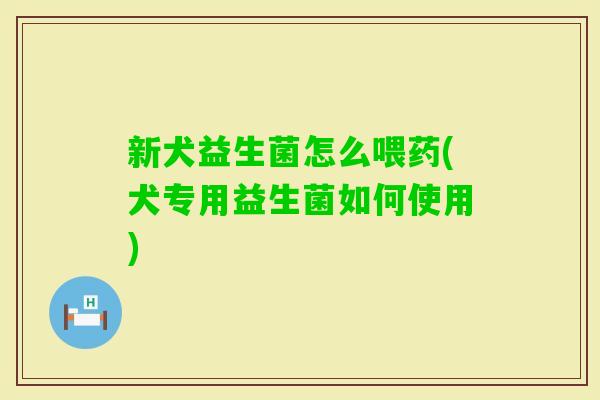 新犬益生菌怎么喂药(犬专用益生菌如何使用) 新犬益生菌怎么喂药(犬专用益生菌如何使用)