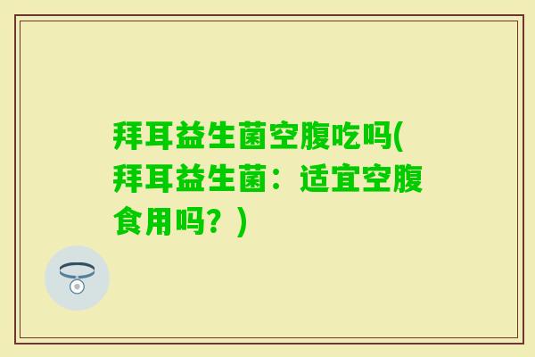 拜耳益生菌空腹吃吗(拜耳益生菌：适宜空腹食用吗？)