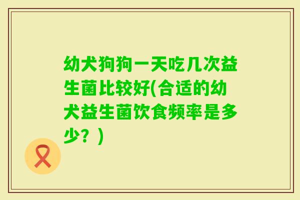 幼犬狗狗一天吃几次益生菌比较好(合适的幼犬益生菌饮食频率是多少?) 幼犬狗狗一天吃几次益生菌比较好(合适的幼犬益生菌饮食频率是多少?)