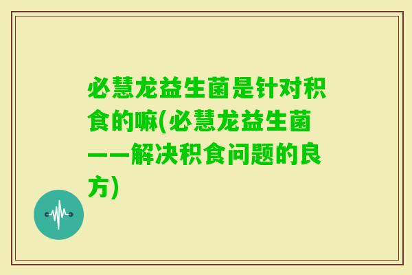 必慧龙益生菌是针对积食的嘛(必慧龙益生菌——解决积食问题的良方) 必慧龙益生菌是针对积食的嘛(必慧龙益生菌——解决积食问题的良方)