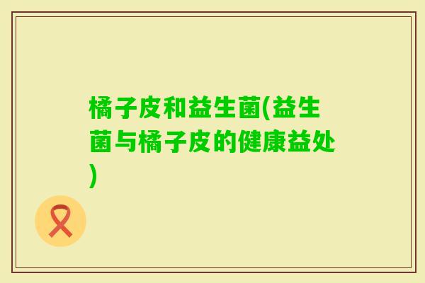 橘子皮和益生菌(益生菌与橘子皮的健康益处) 橘子皮和益生菌(益生菌与橘子皮的健康益处)